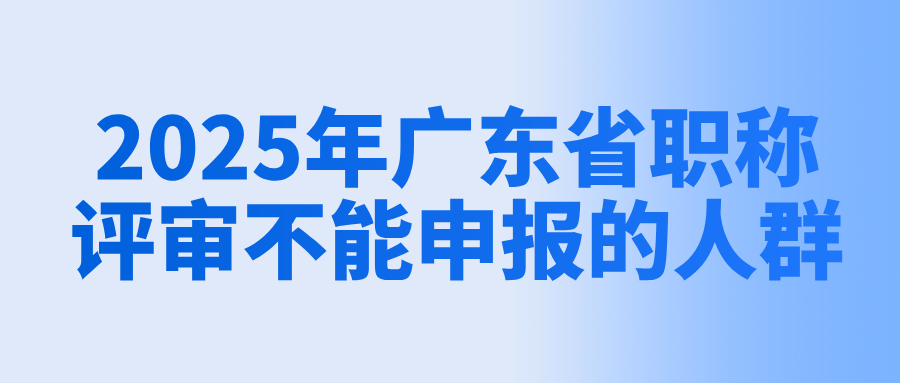 2025年广东省职称评审政策解读:哪些人不能进行申报?