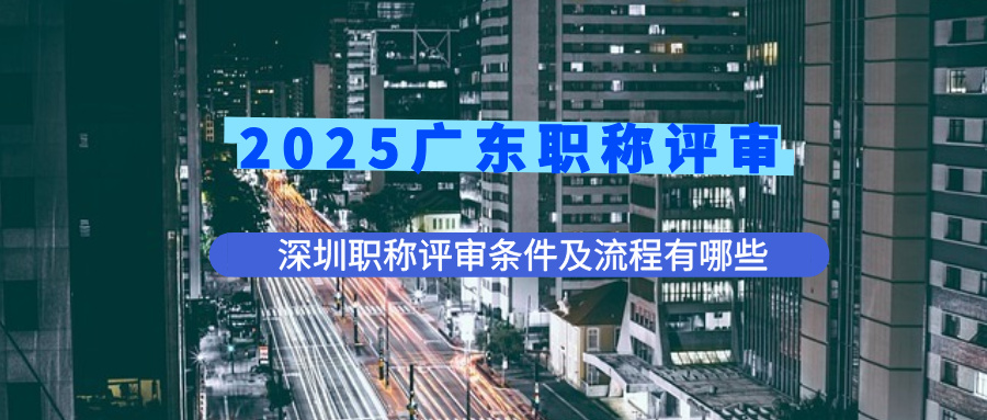 2025广东职称评审，深圳职称评审条件及申报流程有哪些？