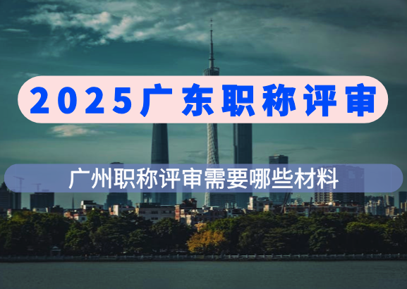 2025广东职称评审|广州职称评审条件和标准，需要准备哪些材料？